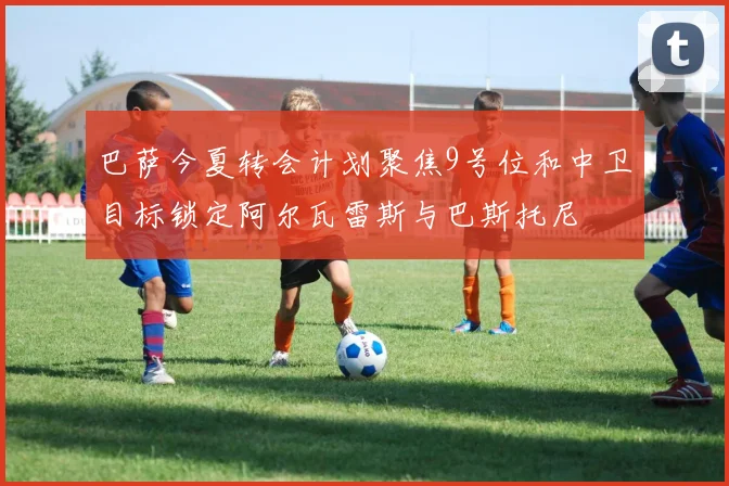 巴萨今夏转会计划聚焦9号位和中卫目标锁定阿尔瓦雷斯与巴斯托尼