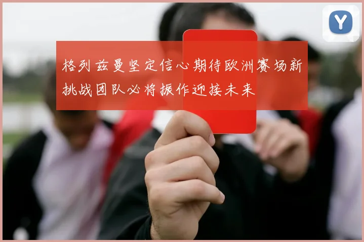 格列兹曼坚定信心期待欧洲赛场新挑战团队必将振作迎接未来
