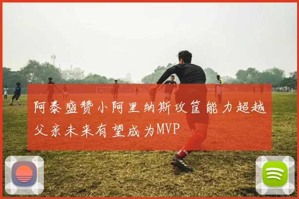 阿泰盛赞小阿里纳斯攻筐能力超越父亲未来有望成为MVP