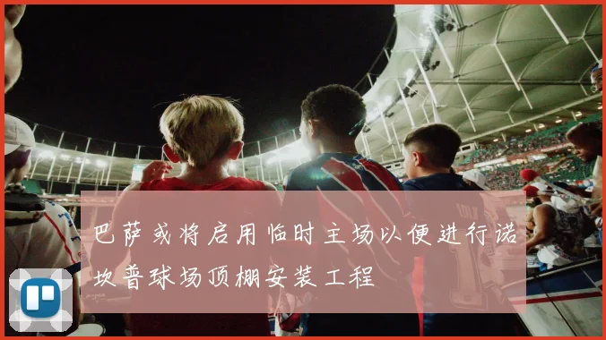 巴萨或将启用临时主场以便进行诺坎普球场顶棚安装工程