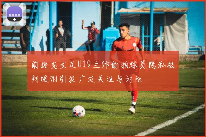 前捷克女足U19主帅偷拍球员隐私被判缓刑引发广泛关注与讨论