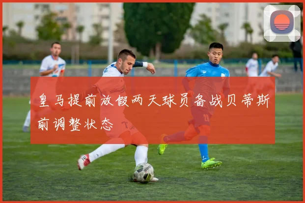 皇马提前放假两天球员备战贝蒂斯前调整状态
