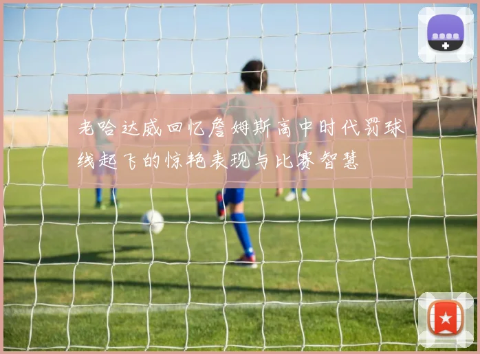 老哈达威回忆詹姆斯高中时代罚球线起飞的惊艳表现与比赛智慧