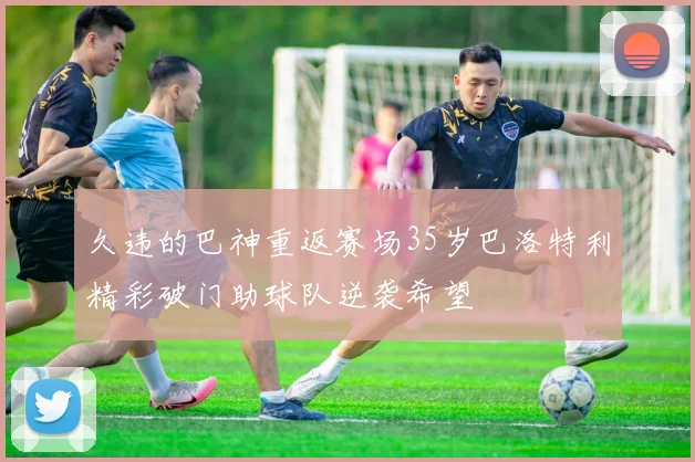 久违的巴神重返赛场35岁巴洛特利精彩破门助球队逆袭希望