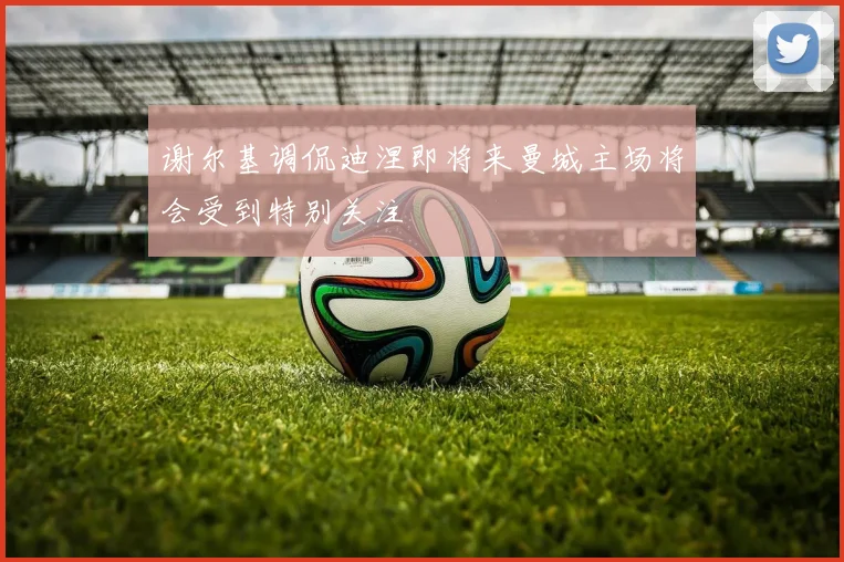谢尔基调侃迪涅即将来曼城主场将会受到特别关注