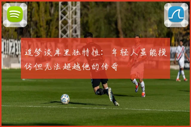 追梦谈库里独特性：年轻人虽能模仿但无法超越他的传奇