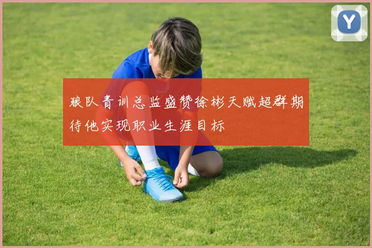 狼队青训总监盛赞徐彬天赋超群期待他实现职业生涯目标